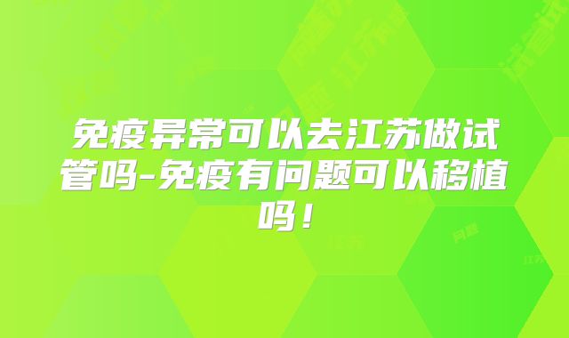 免疫异常可以去江苏做试管吗-免疫有问题可以移植吗!
