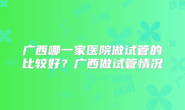 广西哪一家医院做试管的比较好？广西做试管情况
