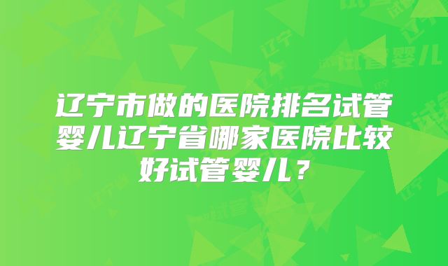 辽宁市做的医院排名试管婴儿辽宁省哪家医院比较好试管婴儿？
