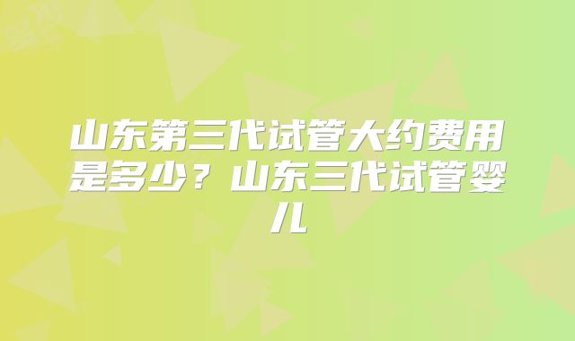 山东第三代试管大约费用是多少？山东三代试管婴儿