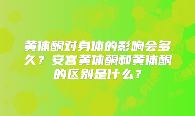 黄体酮对身体的影响会多久?安宫黄体酮和黄体酮的区别是什么?