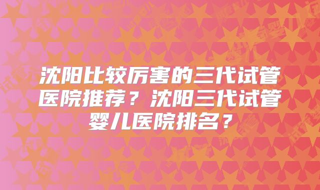 沈阳比较厉害的三代试管医院推荐？沈阳三代试管婴儿医院排名？