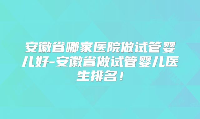 安徽省哪家医院做试管婴儿好-安徽省做试管婴儿医生排名！