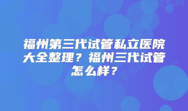 福州第三代试管私立医院大全整理？福州三代试管怎么样？