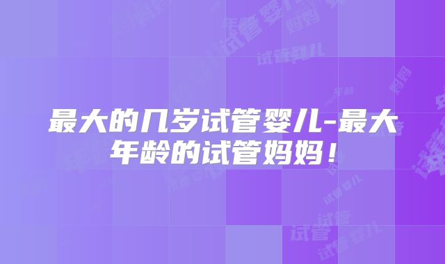 最大的几岁试管婴儿-最大年龄的试管妈妈!