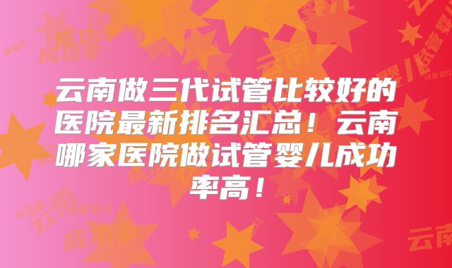 云南做三代试管比较好的医院最新排名汇总！云南哪家医院做试管婴儿成功率高！