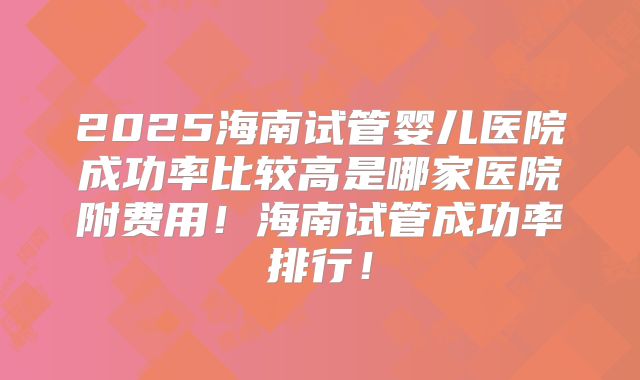 2025海南试管婴儿医院成功率比较高是哪家医院附费用！海南试管成功率排行！