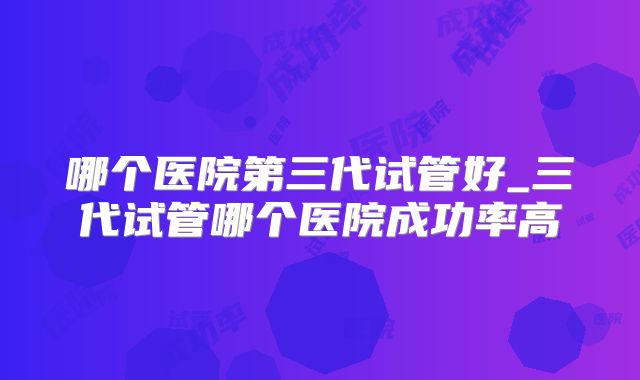 哪个医院第三代试管好_三代试管哪个医院成功率高