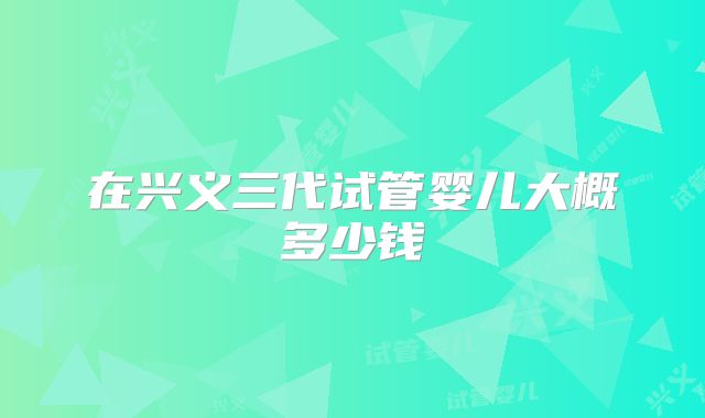在兴义三代试管婴儿大概多少钱