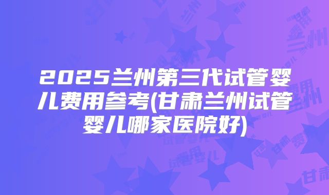 2025兰州第三代试管婴儿费用参考(甘肃兰州试管婴儿哪家医院好)