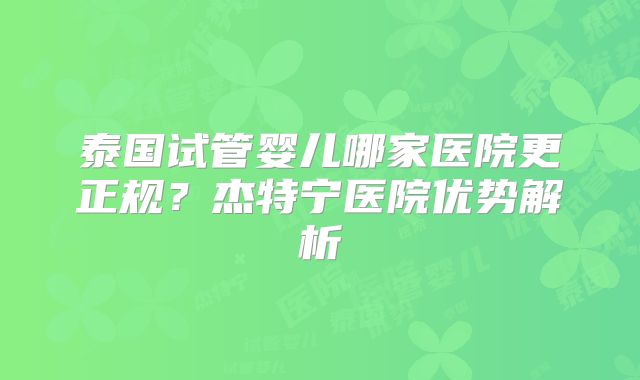 泰国试管婴儿哪家医院更正规？杰特宁医院优势解析