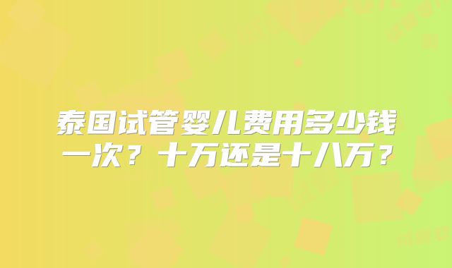 泰国试管婴儿费用多少钱一次?十万还是十八万?
