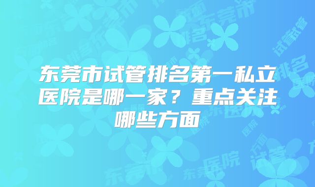 东莞市试管排名第一私立医院是哪一家？重点关注哪些方面