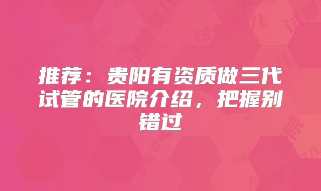 推荐:贵阳有资质做三代试管的医院介绍,把握别错过