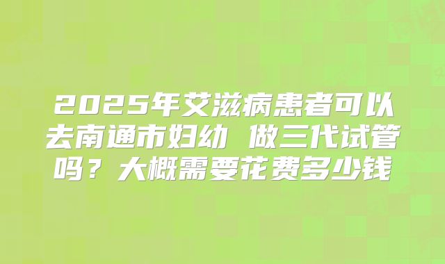 2025年艾滋病患者可以去南通市妇幼 做三代试管吗?大概需要花费多少钱