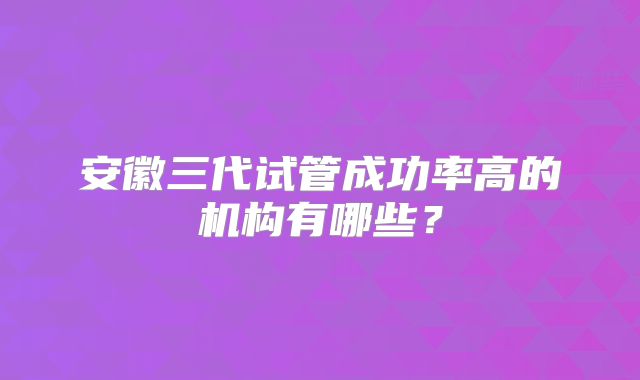 安徽三代试管成功率高的机构有哪些？