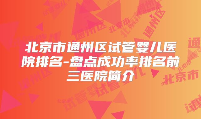 北京市通州区试管婴儿医院排名-盘点成功率排名前三医院简介