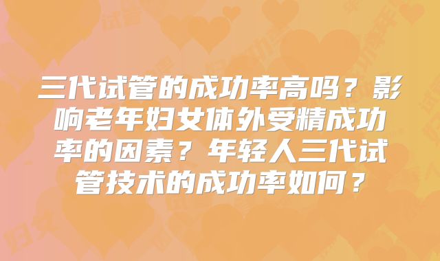 三代试管的成功率高吗？影响老年妇女体外受精成功率的因素？年轻人三代试管技术的成功率如何？