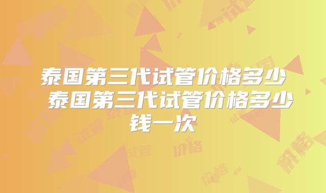 泰国第三代试管价格多少 泰国第三代试管价格多少钱一次