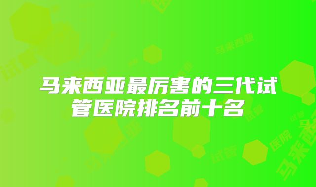 马来西亚最厉害的三代试管医院排名前十名