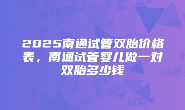 2025南通试管双胎价格表，南通试管婴儿做一对双胎多少钱
