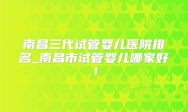 南昌三代试管婴儿医院排名_南昌市试管婴儿哪家好!