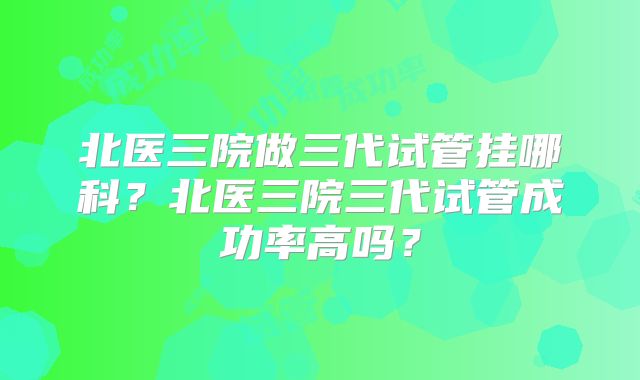 北医三院做三代试管挂哪科?北医三院三代试管成功率高吗?