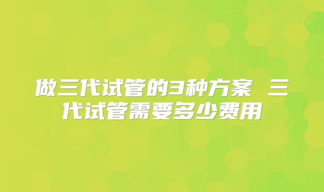 做三代试管的3种方案 三代试管需要多少费用