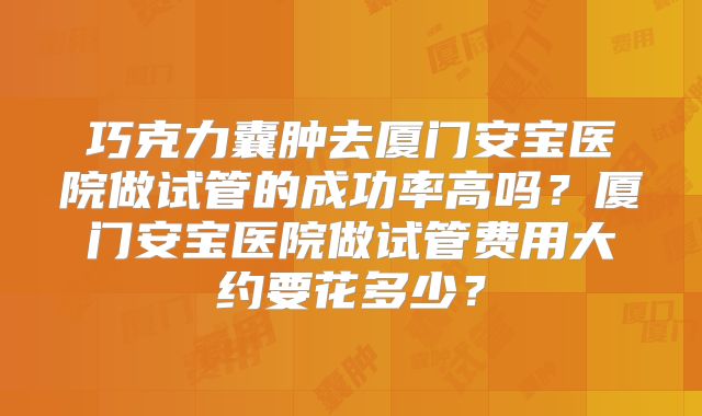 巧克力囊肿去厦门安宝医院做试管的成功率高吗?厦门安宝医院做试管费用大约要花多少?
