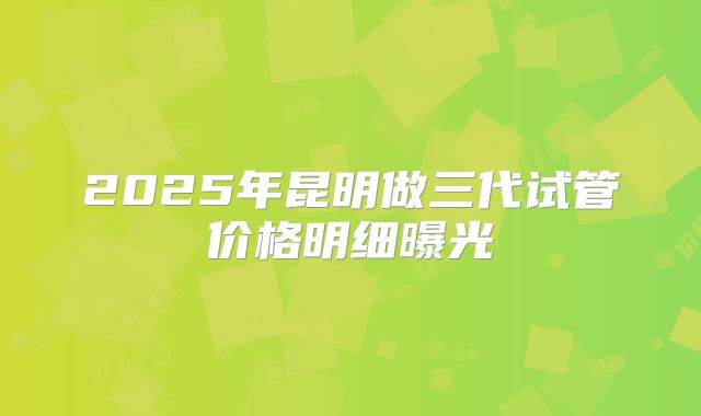 2025年昆明做三代试管价格明细曝光