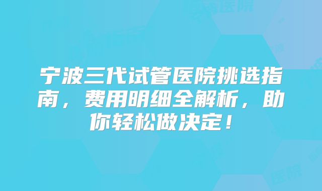 宁波三代试管医院挑选指南，费用明细全解析，助你轻松做决定！