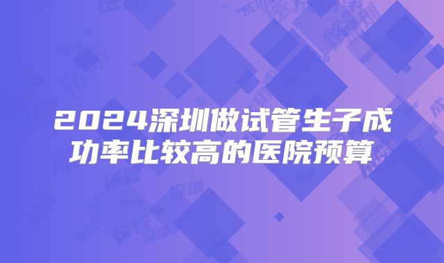 2024深圳做试管生子成功率比较高的医院预算