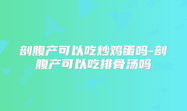 剖腹产可以吃炒鸡蛋吗-剖腹产可以吃排骨汤吗