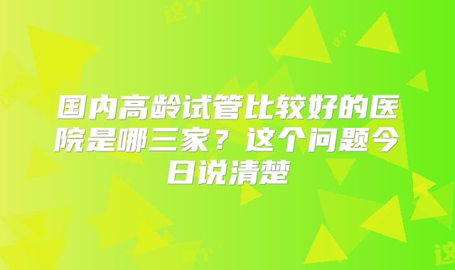 国内高龄试管比较好的医院是哪三家?这个问题今日说清楚