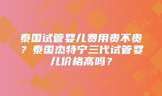 泰国试管婴儿费用贵不贵?泰国杰特宁三代试管婴儿价格高吗?