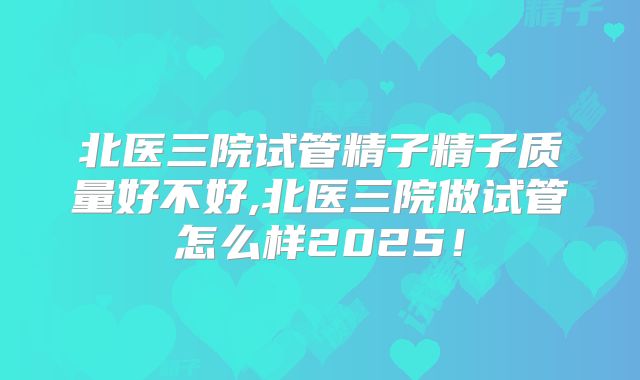 北医三院试管精子精子质量好不好,北医三院做试管怎么样2025！