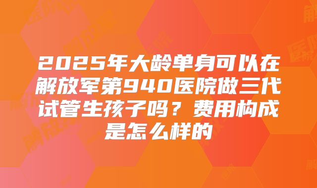 2025年大龄单身可以在解放军第940医院做三代试管生孩子吗?费用构成是怎么样的