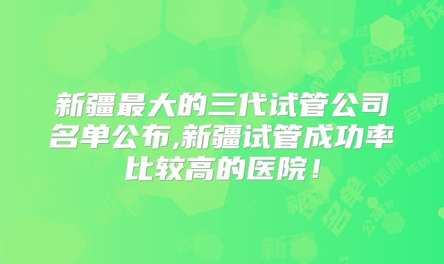 新疆最大的三代试管公司名单公布,新疆试管成功率比较高的医院！