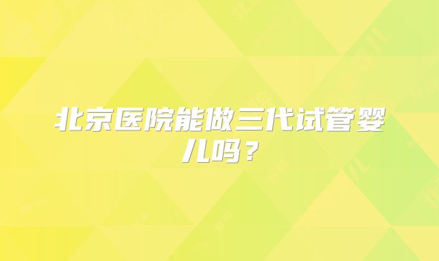 北京医院能做三代试管婴儿吗？