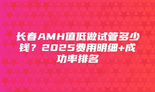 长春AMH值低做试管多少钱?2025费用明细+成功率排名