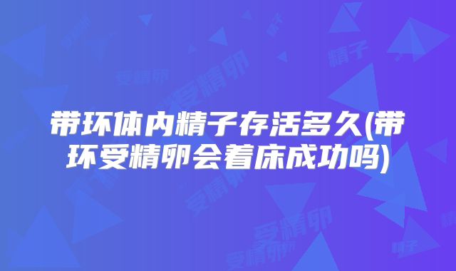 带环体内精子存活多久(带环受精卵会着床成功吗)