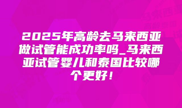 2025年高龄去马来西亚做试管能成功率吗_马来西亚试管婴儿和泰国比较哪个更好！