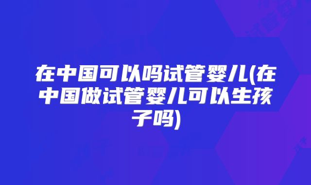 在中国可以吗试管婴儿(在中国做试管婴儿可以生孩子吗)