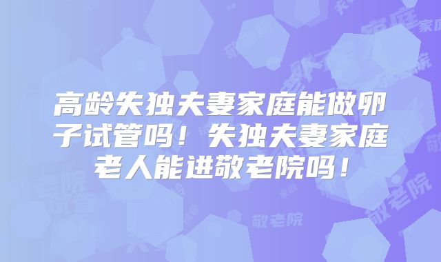 高龄失独夫妻家庭能做卵子试管吗!失独夫妻家庭老人能进敬老院吗!