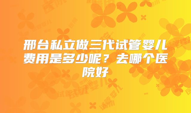 邢台私立做三代试管婴儿费用是多少呢？去哪个医院好