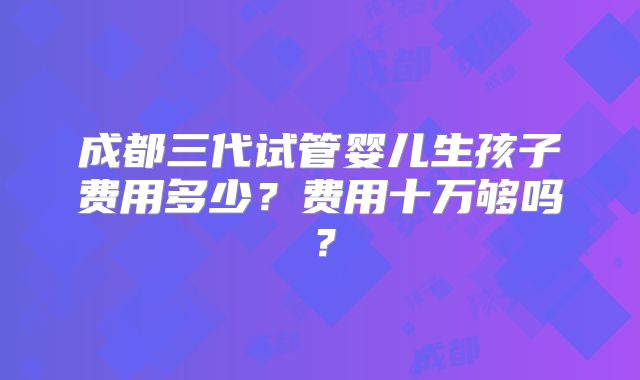 成都三代试管婴儿生孩子费用多少?费用十万够吗?