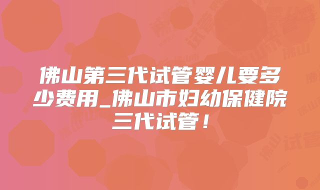 佛山第三代试管婴儿要多少费用_佛山市妇幼保健院三代试管!