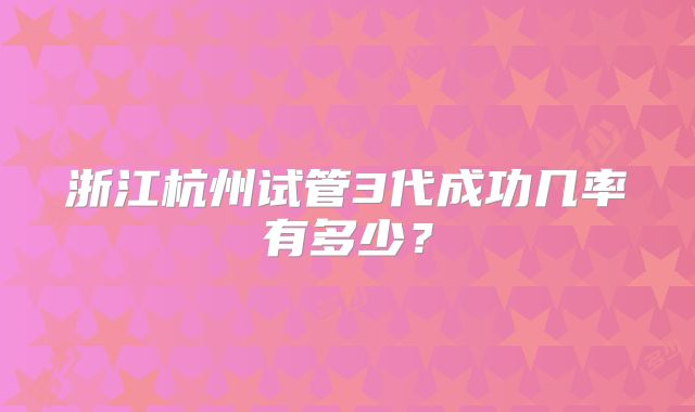 浙江杭州试管3代成功几率有多少?