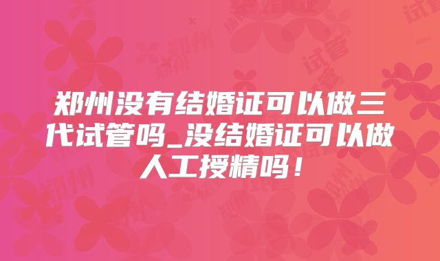郑州没有结婚证可以做三代试管吗_没结婚证可以做人工授精吗!