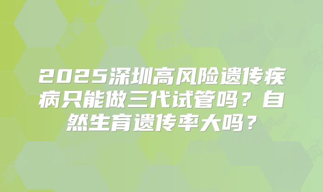 2025深圳高风险遗传疾病只能做三代试管吗？自然生育遗传率大吗？